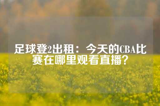 足球登2出租：今天的CBA比赛在哪里观看直播？-第1张图片-皇冠信用盘出租