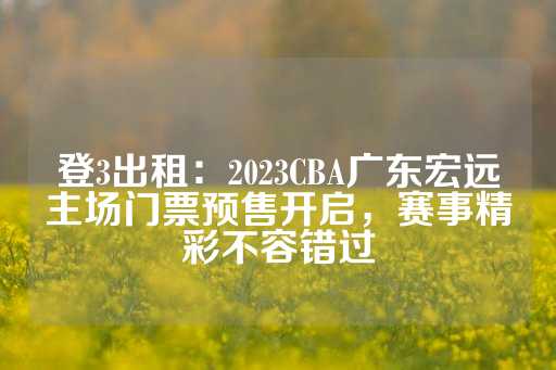 登3出租：2023CBA广东宏远主场门票预售开启，赛事精彩不容错过