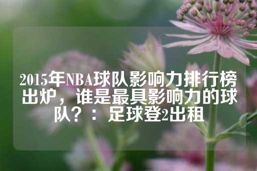 2015年NBA球队影响力排行榜出炉，谁是最具影响力的球队？：足球登2出租