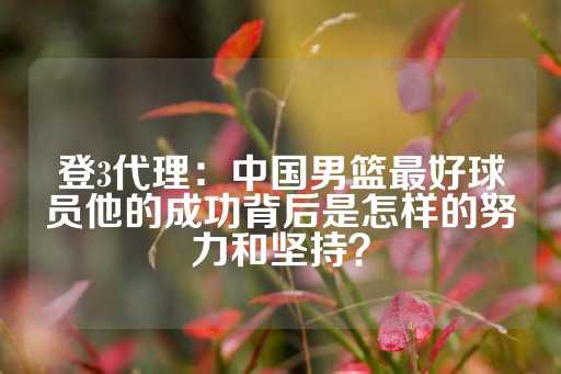 登3代理：中国男篮最好球员他的成功背后是怎样的努力和坚持？